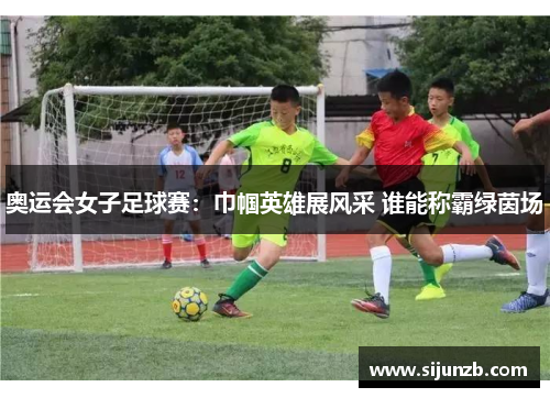 奥运会女子足球赛：巾帼英雄展风采 谁能称霸绿茵场