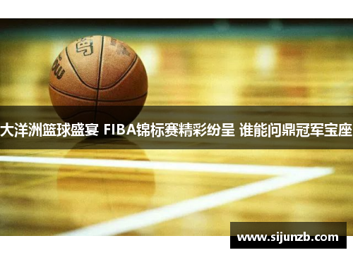 大洋洲篮球盛宴 FIBA锦标赛精彩纷呈 谁能问鼎冠军宝座